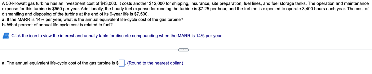 A 50-kilowatt gas turbine has an investment cost of $43,000. It costs another $12,000 for shipping, insurance, site preparation, fuel lines, and fuel storage tanks. The operation and maintenance
expense for this turbine is $550 per year. Additionally, the hourly fuel expense for running the turbine is $7.25 per hour, and the turbine is expected to operate 3,400 hours each year. The cost of
dismantling and disposing of the turbine at the end of its 9-year life is $7,500.
a. If the MARR is 14% per year, what is the annual equivalent life-cycle cost of the gas turbine?
b. What percent of annual life-cycle cost is related to fuel?
Click the icon to view the interest and annuity table for discrete compounding when the MARR is 14% per year.
a. The annual equivalent life-cycle cost of the gas turbine is $. (Round to the nearest dollar.)