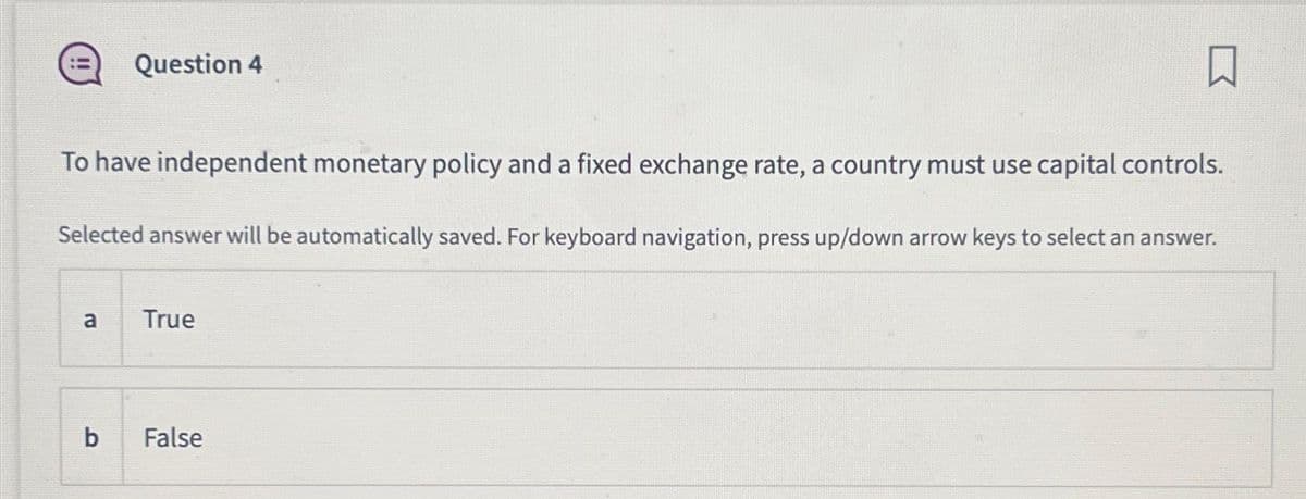 To have independent monetary policy and a fixed exchange rate, a country must use capital controls.
Selected answer will be automatically saved. For keyboard navigation, press up/down arrow keys to select an answer.
a
Question 4
b
True
False