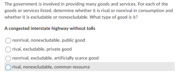 The government is involved in providing many goods and services. For each of the
goods or services listed, determine whether it is rival or nonrival in consumption and
whether it is excludable or nonexcludable. What type of good is it?
A congested interstate highway without tolls
nonrival, nonexcludable, public good
rival, excludable, private good
nonrival, excludable, artificially scarce good
rival, nonexcludable, common resource