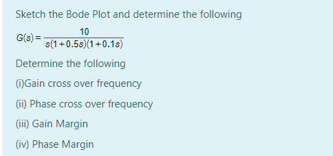 Sketch the Bode Plot and determine the following
10
G(s) =
s(1+0.5s)(1+0.1s)
Determine the following
(1)Gain cross over frequency
(ii) Phase cross over frequency
(ii) Gain Margin
(iv) Phase Margin
