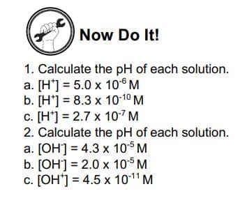 Now Do It!
1. Calculate the pH of each solution.
a. [H'] = 5.0 x 106 M
b. [H*] = 8.3 x 10-10 M
c. [H*] = 2.7 x 107 M
2. Calculate the pH of each solution.
a. [OH] = 4.3 x 105 M
b. [OH] = 2.0 x 105 M
c. [OH*] = 4.5 x 1011 M
