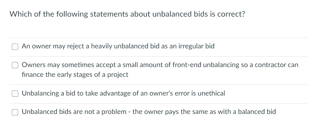 Which of the following statements about unbalanced bids is correct?
O An owner may reject a heavily unbalanced bid as an irregular bid
Owners may sometimes accept a small amount of front-end unbalancing so a contractor can
finance the early stages of a project
Unbalancing a bid to take advantage of an owner's error is unethical
Unbalanced bids are not a problem - the owner pays the same as with a balanced bid
