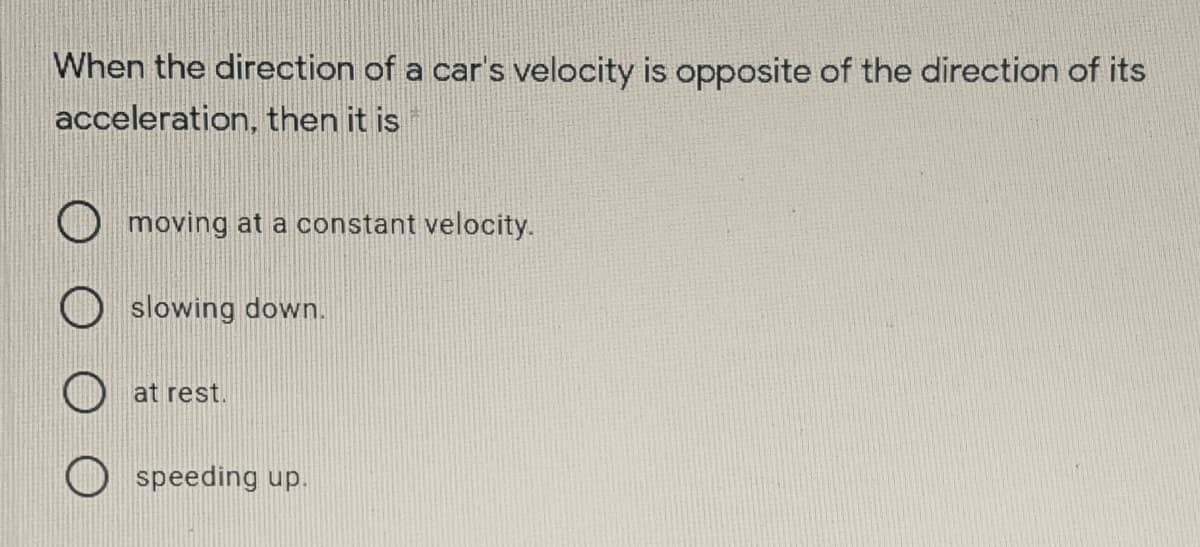 When the direction of a car's velocity is opposite of the direction of its
acceleration, then it is
moving at a constant velocity.
slowing down.
at rest.
speeding up.
