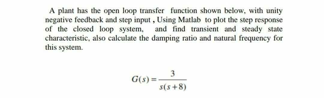 A plant has the open loop transfer function shown below, with unity
negative feedback and step input , Using Matlab to plot the step response
of the closed loop system,
characteristic, also calculate the damping ratio and natural frequency for
this system.
and find transient and steady state
G(s) =
%3D
s(s +8)
