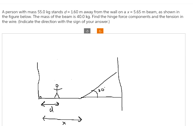 A person with mass 55.0 kg stands d= 1.60 m away from the wall on a x = 5.65 m beam, as shown in
the figure below. The mass of the beam is 40.0 kg. Find the hinge force components and the tension in
the wire. (Indicate the direction with the sign of your answer.)
옷
d
X
30°