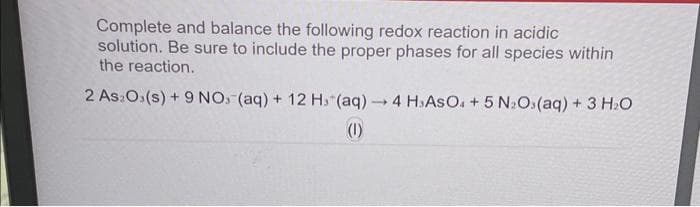 Complete and balance the following redox reaction in acidic
solution. Be sure to include the proper phases for all species within
the reaction.
2 As Os(s) + 9 NO (aq) + 12 H. (aq) → 4 HsAsO4 + 5 N₂Os(aq) + 3 H₂O
1
(1)