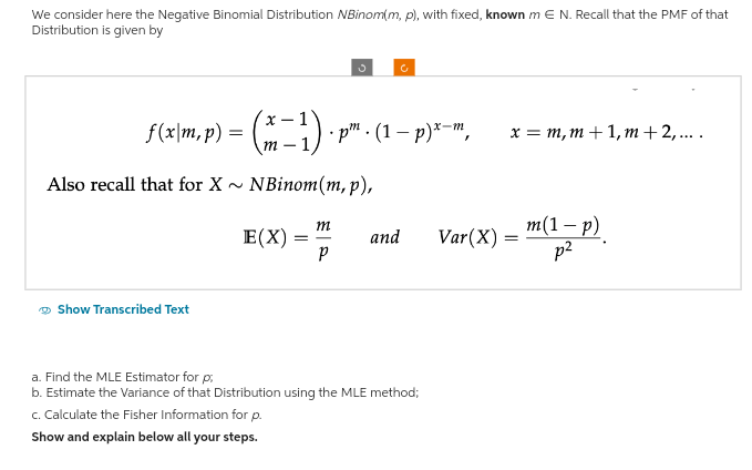 We consider here the Negative Binomial Distribution NBinom(m, p), with fixed, known m E N. Recall that the PMF of that
Distribution is given by
ƒ(x\m, p) = (x − ¹) · • p. (1-p) x-m,
Also recall that for X NBinom (m, p),
E(X)
Show Transcribed Text
3
m
P
c
and
a. Find the MLE Estimator for p;
b. Estimate the Variance of that Distribution using the MLE method;
c. Calculate the Fisher Information for p.
Show and explain below all your steps.
x = m, m+ 1, m + 2,....
Var (X) =
=
m(1 − p)
p²