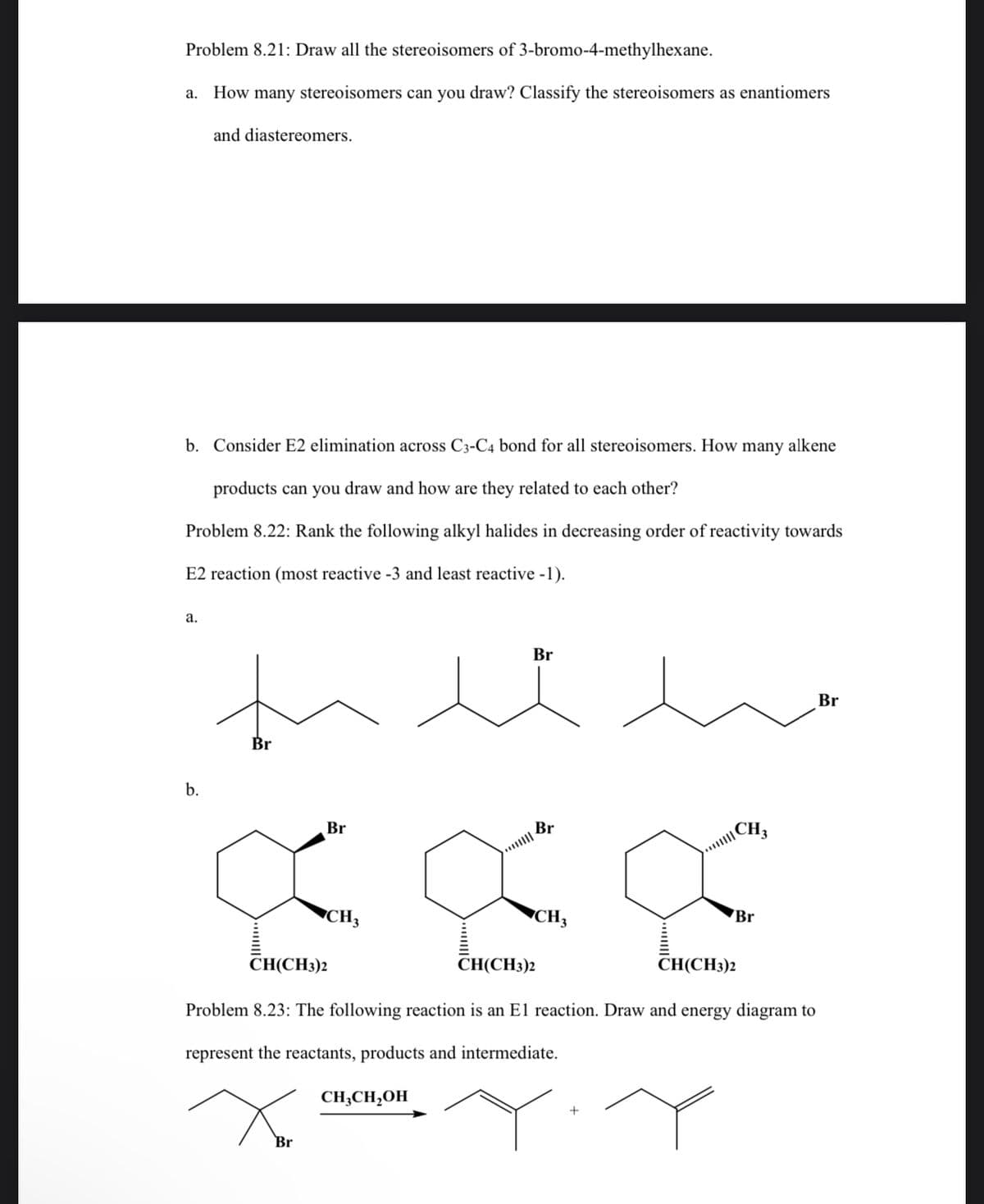 Problem 8.21: Draw all the stereoisomers of 3-bromo-4-methylhexane.
a. How many stereoisomers can you draw? Classify the stereoisomers as enantiomers
and diastereomers.
b. Consider E2 elimination across C3-C4 bond for all stereoisomers. How many alkene
products can you draw and how are they related to each other?
Problem 8.22: Rank the following alkyl halides in decreasing order of reactivity towards
E2 reaction (most reactive -3 and least reactive -1).
a.
b.
Br
Br
CH3
CH(CH3)2
Br
CH3CH2OH
Br
CH3
CH(CH3)2
CH(CH3)2
Problem 8.23: The following reaction is an E1 reaction. Draw and energy diagram to
represent the reactants, products and intermediate.
Xor
CH3
+
Br
Br