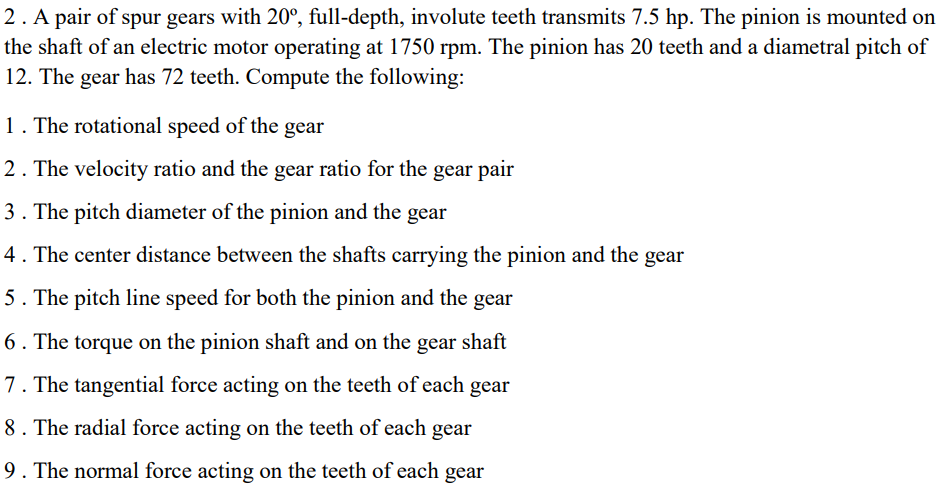2. A pair of spur gears with 20°, full-depth, involute teeth transmits 7.5 hp. The pinion is mounted on
the shaft of an electric motor operating at 1750 rpm. The pinion has 20 teeth and a diametral pitch of
12. The gear has 72 teeth. Compute the following:
1. The rotational speed of the gear
2. The velocity ratio and the gear ratio for the gear pair
3. The pitch diameter of the pinion and the gear
4. The center distance between the shafts carrying the pinion and the gear
5. The pitch line speed for both the pinion and the gear
6. The torque on the pinion shaft and on the gear shaft
7. The tangential force acting on the teeth of each gear
8. The radial force acting on the teeth of each gear
9. The normal force acting on the teeth of each gear
