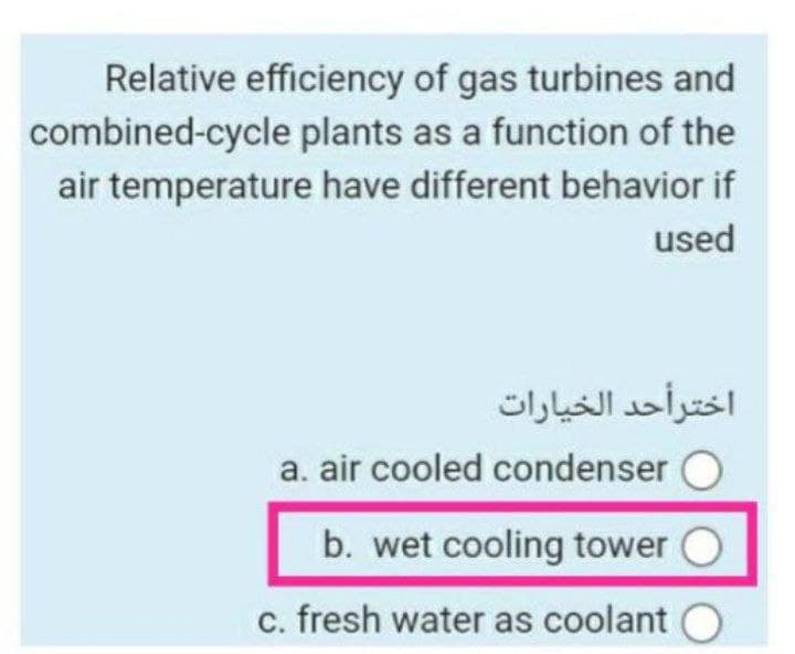 Relative efficiency of gas turbines and
combined-cycle plants as a function of the
air temperature have different behavior if
used
اخترأحد الخيارات
a. air cooled condenser
b. wet cooling tower
c. fresh water as coolant O
