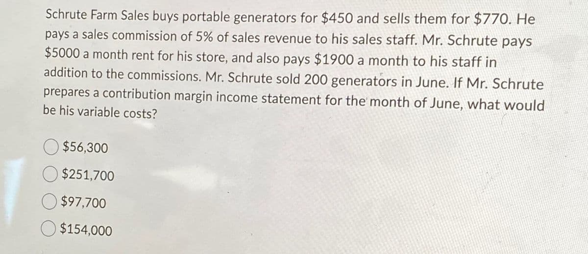 Schrute Farm Sales buys portable generators for $450 and sells them for $770. He
pays a sales commission of 5% of sales revenue to his sales staff. Mr. Schrute pays
$5000 a month rent for his store, and also pays $1900 a month to his staff in
addition to the commissions. Mr. Schrute sold 200 generators in June. If Mr. Schrute
prepares a contribution margin income statement for the month of June, what would
be his variable costs?
$56,300
$251,700
$97,700
$154,000