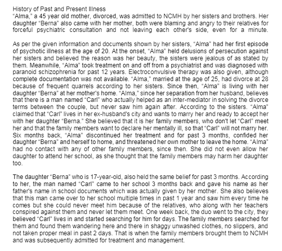 History of Past and Present Ilness
"Alma," a 45 year old mother, divorced, was admitted to NCMH by her sisters and brothers. Her
daughter "Berna" also came with her mother, both were blaming and angry to their relatives for
forceful psychiatric consultation and not leaving each other's side, even for a minute.
As per the given information and documents shown by her sisters, "Alma" had her first episode
of psychotic illness at the age of 20. At the onset, "Alma" held delusions of persecution against
her sisters and believed the reason was her beauty, the sisters were jealous of as stated by
them. Meanwhile, “Alma" took treatment on and off from a psychiatrist and was diagnosed with
paranoid schizophrenia for past 12 years. Electroconvulsive therapy was also given, although
complete documentation was not available. "Alma," married at the age of 25, had divorce at 28
because of frequent quarrels according to her sisters. Since then, "Alma" is living with her
daughter "Berna" at her mother's home. "Alma," since her separation from her husband, believes
that there is a man named "Carl" who actually helped as an inter-mediator in solving the divorce
terms between the couple, but never saw him again after. According to the sisters. "Alma"
claimed that "Carl" lives in her ex-husband's city and wants to marry her and ready to accept her
with her daughter "Berna." She believed that it is her family members, who don't let "Carl" meet
her and that the family members want to declare her mentally ill, so that "Carl" will not marry her.
Six months back, "Alma" discontinued her treatment and for past 3 months, confided her
daughter "Berna" and herself to home, and threatened her own mother to leave the home. "Alma"
had no contact with any of other family members, since then. She did not even allow her
daughter to attend her school, as she thought that the family members may harm her daughter
too.
The daughter "Berna" who is 17-year-old, also held the same belief for past 3 months. According
to her, the man named "Carl" came to her school 3 months back and gave his name as her
father's name in school documents which was actually given by her mother. She also believes
that this man came over to her school multiple times in past 1 year and saw him every time he
comes but she could never meet him because of the relatives, who along with her teachers
conspired against them and never let them meet. One week back, the duo went to the city, they
believed "Carl" lives in and started searching for him for days. The family members searched for
them and found them wandering here and there in shaggy unwashed clothes, no slippers, and
not taken proper meal in past 2 days. That is when the family members brought them to NCMH
and was subsequently admitted for treatment and management.
