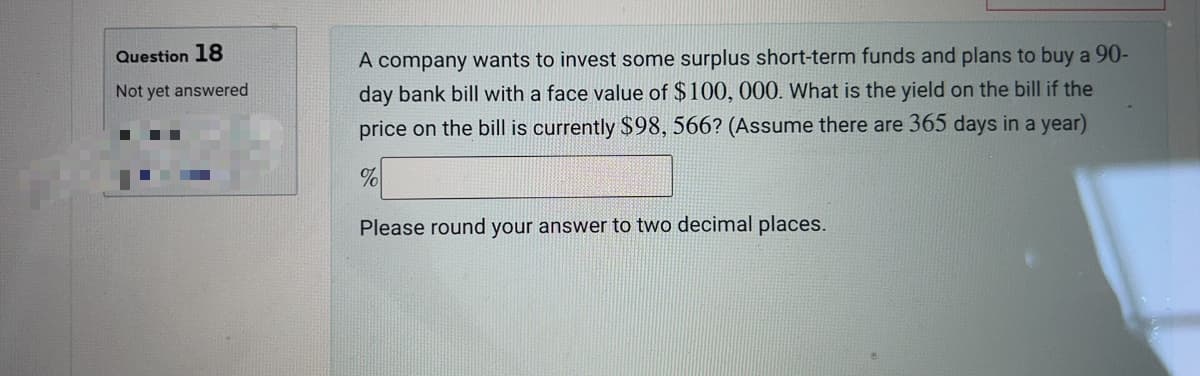 Question 18
Not yet answered
A company wants to invest some surplus short-term funds and plans to buy a 90-
day bank bill with a face value of $100, 000. What is the yield on the bill if the
price on the bill is currently $98, 566? (Assume there are 365 days in a year)
%
Please round your answer to two decimal places.