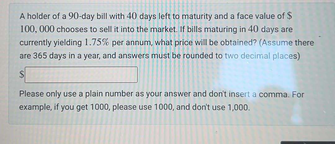 A holder of a 90-day bill with 40 days left to maturity and a face value of $
100, 000 chooses to sell it into the market. If bills maturing in 40 days are
currently yielding 1.75% per annum, what price will be obtained? (Assume there
are 365 days in a year, and answers must be rounded to two decimal places)
$
Please only use a plain number as your answer and don't insert a comma. For
example, if you get 1000, please use 1000, and don't use 1,000.