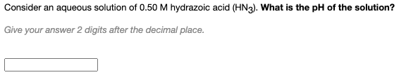 Consider an aqueous solution of 0.50 M hydrazoic acid (HN3). What is the pH of the solution?
Give your answer 2 digits after the decimal place.
