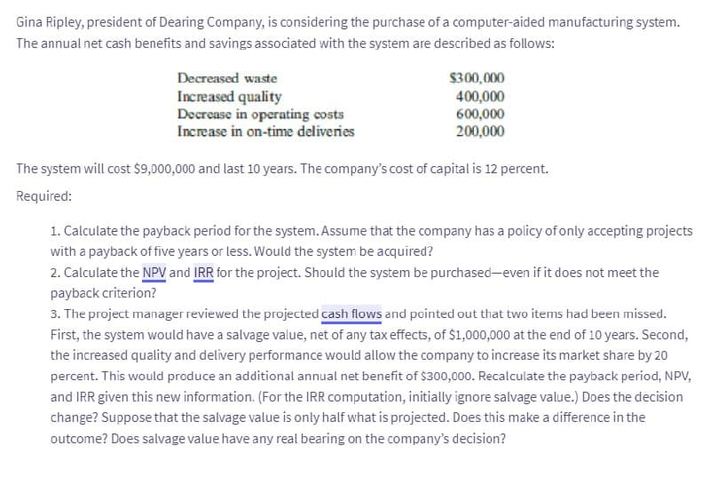 Gina Ripley, president of Dearing Company, is considering the purchase of a computer-aided manufacturing system.
The annual net cash benefits and savings associated with the system are described as follows:
Decreased waste
Increased quality
Decrease in operating costs
Increase in on-time deliveries
$300,000
400,000
600,000
200,000
The system will cost $9,000,000 and last 10 years. The company's cost of capital is 12 percent.
Required:
1. Calculate the payback period for the system. Assume that the company has a policy of only accepting projects
with a payback of five years or less. Would the system be acquired?
2. Calculate the NPV and IRR for the project. Should the system be purchased-even if it does not meet the
payback criterion?
3. The project manager reviewed the projected cash flows and pointed out that two items had been missed.
First, the system would have a salvage value, net of any tax effects, of $1,000,000 at the end of 10 years. Second,
the increased quality and delivery performance would allow the company to increase its market share by 20
percent. This would produce an additional annual net benefit of $300,000. Recalculate the payback period, NPV,
and IRR given this new information. (For the IRR computation, initially ignore salvage value.) Does the decision
change? Suppose that the salvage value is only half what is projected. Does this make a difference in the
outcome? Does salvage value have any real bearing on the company's decision?