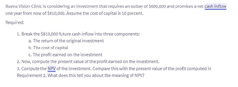 Buena Vision Clinic is considering an investment that requires an outlay of $600,000 and promises a net cash inflow
one year from now of $810,000. Assume the cost of capital is 10 percent.
Required:
1. Break the $810,000 future cash inflow into three components:
a. The return of the original investment
b. The cost of capital
c. The profit earned on the investment
2. Now, compute the present value of the profit earned on the investment.
3. Compute the NPV of the investment. Compare this with the present value of the profit computed in
Requirement 2. What does this tell you about the meaning of NPV?