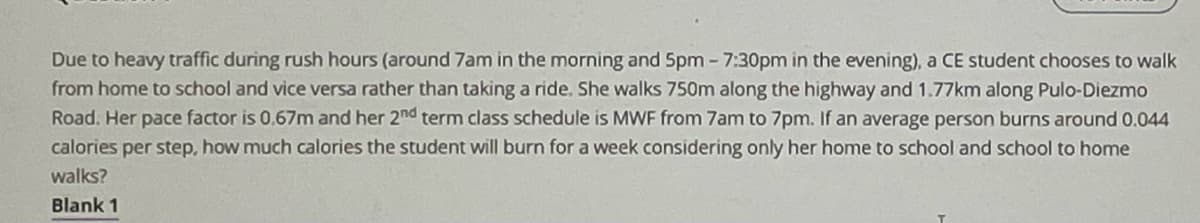 Due to heavy traffic during rush hours (around 7am in the morning and 5pm -7:30pm in the evening), a CE student chooses to walk
from home to school and vice versa rather than taking a ride. She walks 750m along the highway and 1.77km along Pulo-Diezmo
Road. Her pace factor is 0,67m and her 2nd term class schedule is MWF from 7am to 7pm. If an average person burns around 0.044
calories per step, how much calories the student will burn for a week considering only her home to school and school to home
walks?
Blank 1
