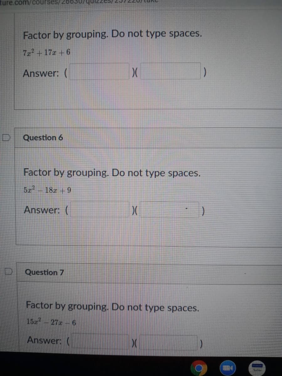 ture.com/courses/20o03
Factor by grouping. Do not type spaces.
7z2+17z +6
Answer: (
Question 6
Factor by grouping. Do not type spaces.
522
18z +9
Answer: (
Question 7
Factor by grouping. Do not type spaces.
15-27 6
Answer: (

