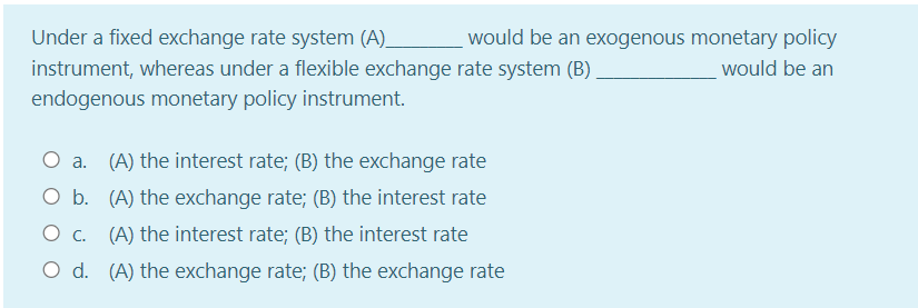 Under a fixed exchange rate system (A).
would be an exogenous monetary policy
instrument, whereas under a flexible exchange rate system (B)
endogenous monetary policy instrument.
would be an
O a. (A) the interest rate; (B) the exchange rate
O b. (A) the exchange rate; (B) the interest rate
O c. (A) the interest rate; (B) the interest rate
O d. (A) the exchange rate; (B) the exchange rate
