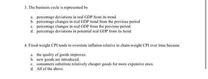 3. The business cycle is represented by
a. percentage deviations in real GDP from its trend.
b. percentage changes in real GDP trend from the previous period
c. percentage changes in real GDP from the previous period
d. percentage deviations in potential real GDP from its trend
4. Fixed-weight CPI tends to overstate inflation relative to chain-weight CPI over time because
a. the quality of goods improves.
b. new goods are introduced.
c. consumers substitute relatively cheaper goods for more expensive ones.
d. All of the above
