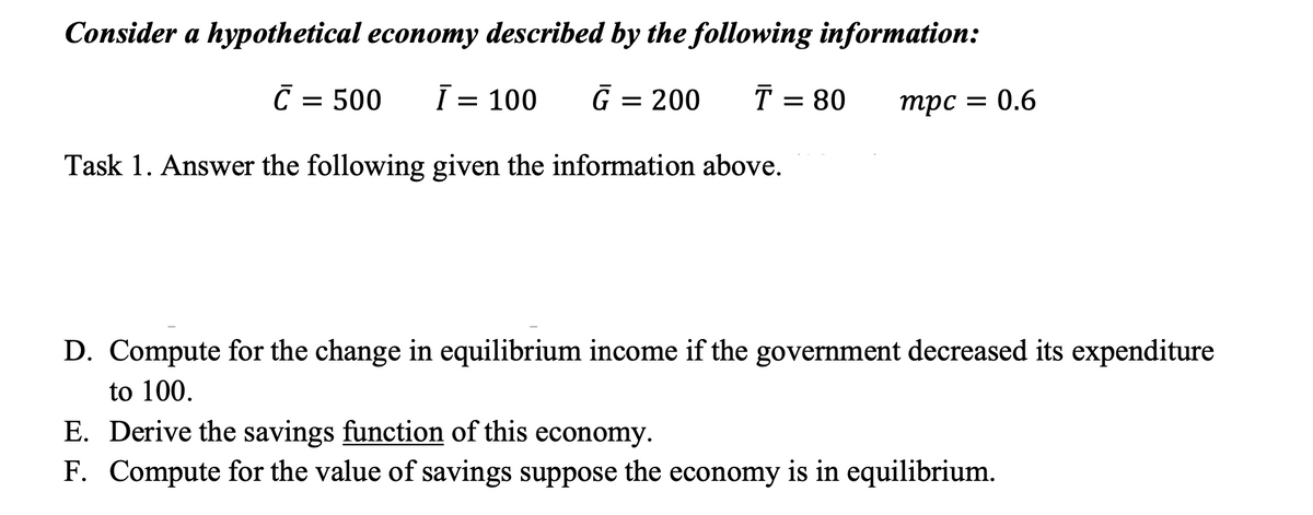 Consider a hypothetical economy described by the following information:
C = 500
Ī = 100
G = 200
T = 80
трс
= 0.6
Task 1. Answer the following given the information above.
D. Compute for the change in equilibrium income if the government decreased its expenditure
to 100.
E. Derive the savings function of this economy.
F. Compute for the value of savings suppose the economy is in equilibrium.
