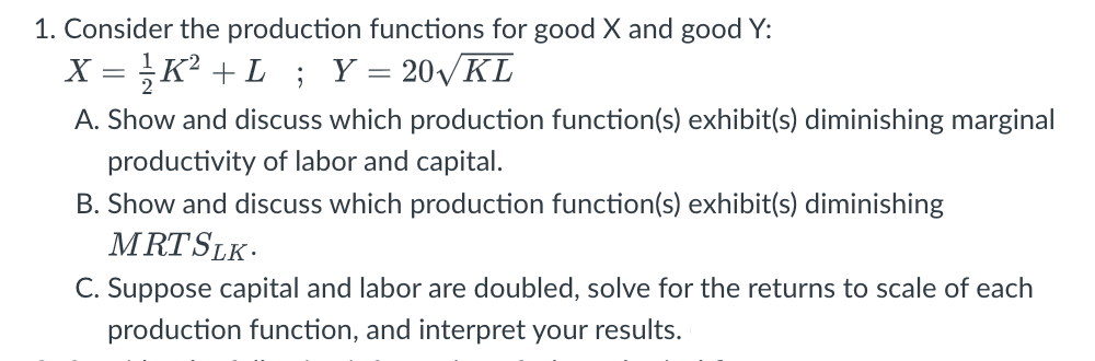 1. Consider the production functions for good X and good Y:
X = K? +L ; Y= 20VKL
A. Show and discuss which production function(s) exhibit(s) diminishing marginal
productivity of labor and capital.
B. Show and discuss which production function(s) exhibit(s) diminishing
MRTSLK.
C. Suppose capital and labor are doubled, solve for the returns to scale of each
production function, and interpret your results.
