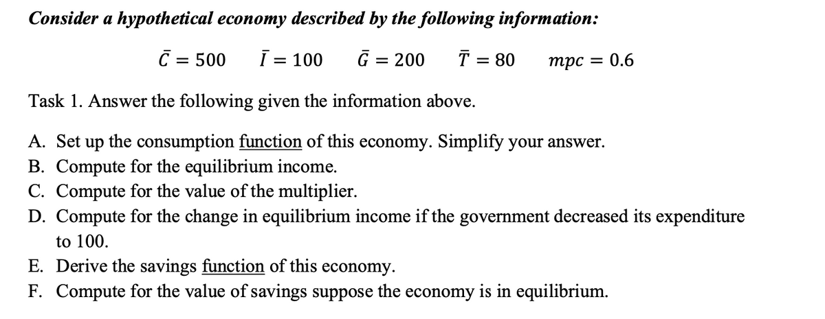 Consider a hypothetical economy described by the following information:
C = 500
= 100
G = 200
T = 80
mpc =
:0.6
Task 1. Answer the following given the information above.
A. Set up the consumption function of this economy. Simplify your answer.
B. Compute for the equilibrium income.
C. Compute for the value of the multiplier.
D. Compute for the change in equilibrium income if the government decreased its expenditure
to 100.
E. Derive the savings function of this economy.
F. Compute for the value of savings suppose the economy is in equilibrium.
