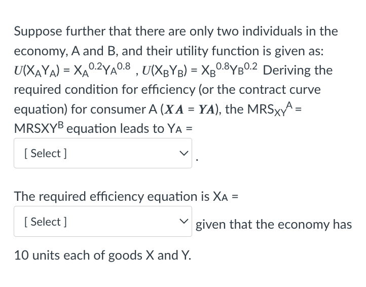 Suppose further that there are only two individuals in the
economy, A and B, and their utility function is given as:
U(XAYA) = XA0.2YA°0.8 , U(XgYB) = Xg0.8YBO.2 Deriving the
required condition for efficiency (or the contract curve
equation) for consumer A (XA = YA), the MRSXA =
MRSXYB equation leads to YA =
%3D
[ Select ]
The required efficiency equation is XA =
[ Select ]
given that the economy has
10 units each of goods X and Y.
