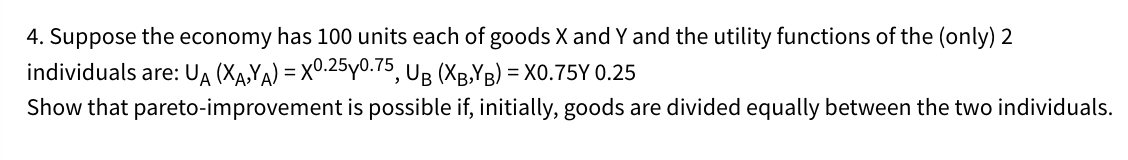 4. Suppose the economy has 100 units each of goods X and Y and the utility functions of the (only) 2
individuals are: UA (XA,YA) = X0.25y0.75, UB (XB,YB) = X0.75Y 0.25
Show that pareto-improvement is possible if, initially, goods are divided equally between the two individuals.
