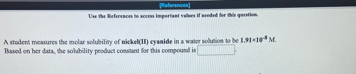 [References]
Use the References to access important values if needed for this question.
A student measures the molar solubility of nickel(II) cyanide in a water solution to be 1.91×108 M.
Based on her data, the solubility product constant for this compound is
