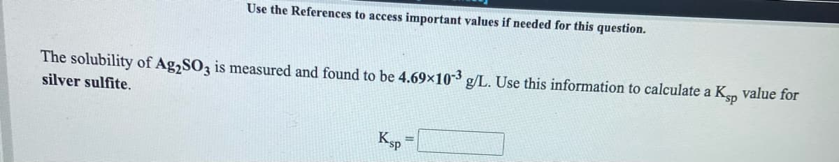 Use the References to access important values if needed for this question.
The solubility of Ag,SO3 is measured and found to be 4.69x10-3 g/L. Use this information to calculate a Ksp value for
silver sulfite.
Ksp
