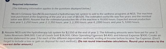 Required information
[The following information applies to the questions displayed below.)
Nicole's Getaway Spa (NGS) purchased a hydrotherapy tub system to add to the wellness programs at NGS. The machine
was purchased at the beginning of the year at a cost of $8.500. The estimated useful life was five years and the residual
value was $500. Assume that the estimated productive life of the machine is 10,000 hours. Expected annual production
was year 1, 2,250 hours; year 2, 2,350 hours; year 3, 2,300 hours, year 4, 2,100 hours; and year 5, 1,000 hours.
3. Assume NGS sold the hydrotherapy tub system for $2.550 at the end of year 3. The following amounts were forecast for year 3:
Sales Revenues $44,000; Cost of Goods Sold $34,000; Other Operating Expenses $4,400, and Interest Expense $900. Create an
income statement for year 3 for each of the different depreciation methods, ending at Income before Income Tax Expense. (Don't
forget to include a loss or gain on disposal for each method.). (Do not round intermediate calculations. Round your answers to the
nearest dollar amount.)