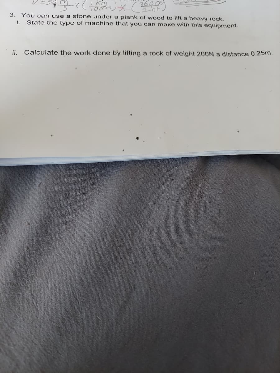 2600
Ihr
3. You can use a stone under a plank of wood to lift a heavy rock.
State the type of machine that you can make with this equipment.
i.
ii.
Calculate the work done by lifting a rock of weight 200N a distance 0.25m.
