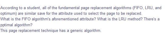 According to a student, all of the fundamental page replacement algorithms (FIFO, LRU, and
optimum) are similar save for the attribute used to select the page to be replaced.
What is the FIFO algorithm's aforementioned attribute? What is the LRU method? There's a
pptimal algorithm?
This page replacement technique has a generic algorithm.
