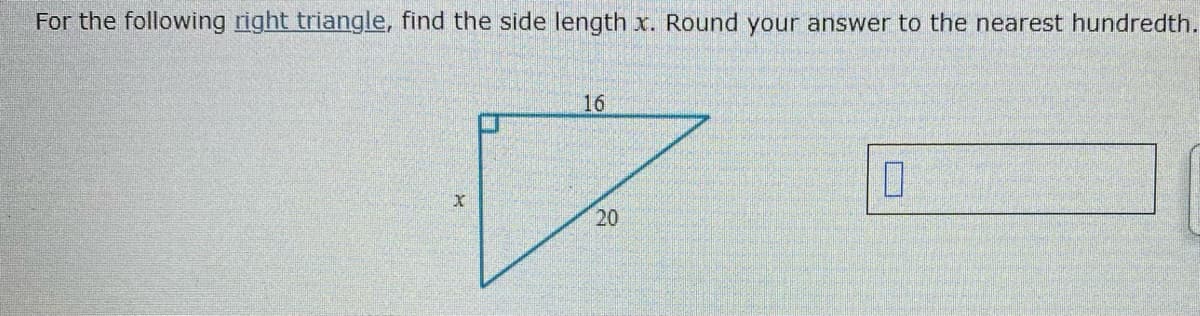 For the following right triangle, find the side length x. Round your answer to the nearest hundredth.
16
20
