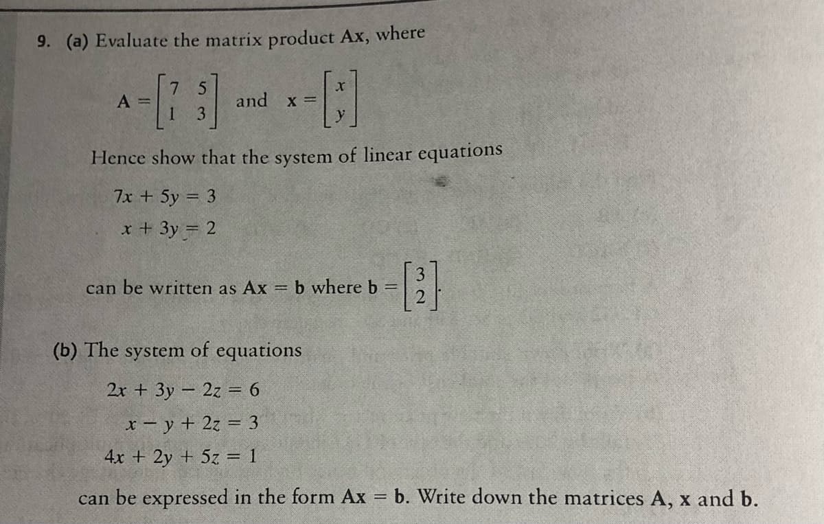 9. (a) Evaluate the matrix product Ax, where
A =
1.
and x =
3
Hence show that the system of linear equations
7x + 5y = 3
x + 3y = 2
can be written as Ax
b where b =
%3D
(b) The
system
of equations
2r + 3y – 2z = 6
x– y + 2z = 3
4x + 2y + 5z = 1
can be expressed in the form Ax = b. Write down the matrices A, x and b.
