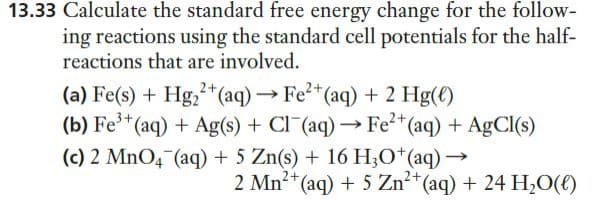 13.33 Calculate the standard free energy change for the follow-
ing reactions using the standard cell potentials for the half-
reactions that are involved.
(a) Fe(s) + Hg,+*(aq)→ Fe²*(aq) + 2 Hg(€)
(b) Fe*(aq) + Ag(s) + Cl¯(aq) → Fe²*(aq) + AgCl(s)
(c) 2 MNO4¯(aq) + 5 Zn(s) + 16 H;O*(aq) –
2 Mn?+(aq) + 5 Zn²*(aq) + 24 H20(€)
