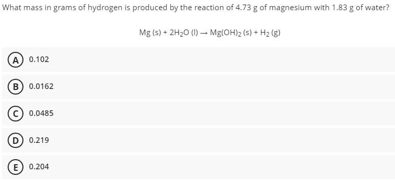 What mass in grams of hydrogen is produced by the reaction of 4.73 g of magnesium with 1.83 g of water?
Mg (s) + 2H20 (I) – Mg(OH)2 (s) + H2 (g)
(A) 0.102
(B) 0.0162
0.0485
D) 0.219
E) 0.204
