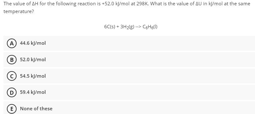 The value of AH for the following reaction is +52.0 kl/mol at 298K. What is the value of AU in kļ/mol at the same
temperature?
6C(s) + 3H2(g) --> C6H6(l)
(A) 44.6 kJ/mol
(B 52.0 kJ/mol
c) 54.5 kJ/mol
D 59.4 kJ/mol
E None of these
