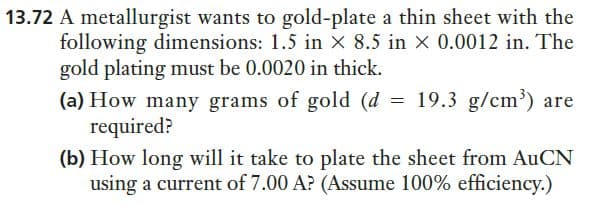 13.72 A metallurgist wants to gold-plate a thin sheet with the
following dimensions: 1.5 in x 8.5 in x 0.0012 in. The
gold plating must be 0.0020 in thick.
(a) How many grams of gold (d = 19.3 g/cm')
required?
(b) How long will it take to plate the sheet from AUCN
using a current of 7.00 A? (Assume 100% efficiency.)
