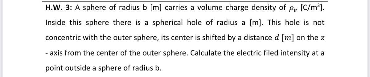 [C/m³].
H.W. 3: A sphere of radius b [m] carries a volume charge density of Pv
Inside this sphere there is a spherical hole of radius a [m]. This hole is not
concentric with the outer sphere, its center is shifted by a distance d [m] on the z
- axis from the center of the outer sphere. Calculate the electric filed intensity at a
point outside a sphere of radius b.