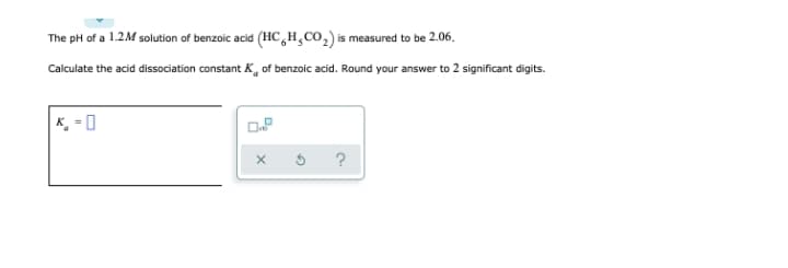 The pH of a 1.2M solution of benzoic acid (HC,H,CO,) is measured to be 2.06.
Calculate the acid dissociation constant K, of benzoic acid. Round your answer to 2 significant digits.
K, = 0
?

