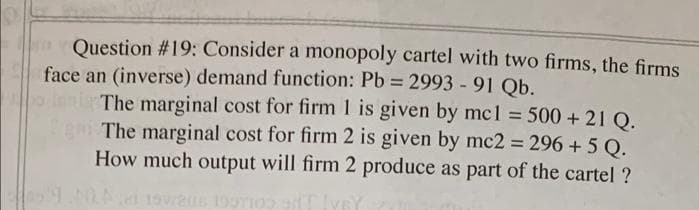 Question #19; Consider a monopoly cartel with two firms, the firms
face an (inverse) demand function: Pb = 2993 -91 Qb.
lent The marginal cost for firm 1 is given by mcl = 500 + 21 Q.
gni The marginal cost for firm 2 is given by mc2 296 + 5 Q.
How much output will firm 2 produce as part of the cartel ?
%3!
19STIO T lVEY
