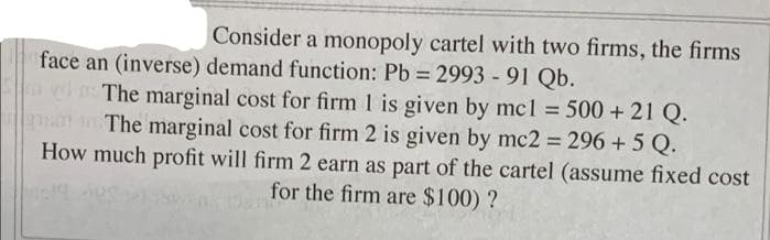 Consider a monopoly cartel with two firms, the firms
face an (inverse) demand function: Pb 2993 -91 Qb.
The marginal cost for firm 1 is given by mcl = 500 + 21 Q.
n The marginal cost for firm 2 is given by mc2 = 296 + 5 Q.
How much profit will firm 2 earn as part of the cartel (assume fixed cost
%3D
for the firm are $100) ?
