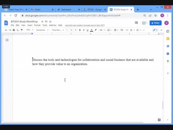 REC
M Gmail
x4 BIT203 - Google x
Gmail: Free. Pria x
Dashboard
BIT203-Study W x
docs.google.com/document/d/1unVPvr_GhUFhrQuNdGICLqFle1ZB51_BICKagvoXoSU/edite
BIT203-Study WorkShop * D e
a Share
File Edit View insert Format Tools Add-ons Help Lastedit was made minutes ngoby Seri ECT
150 -
Nomal tet
Times Ne
12 • BIU
Discuss the tools and technologies for collaboration and social business that are available and
how they provide value to an organization.
I
