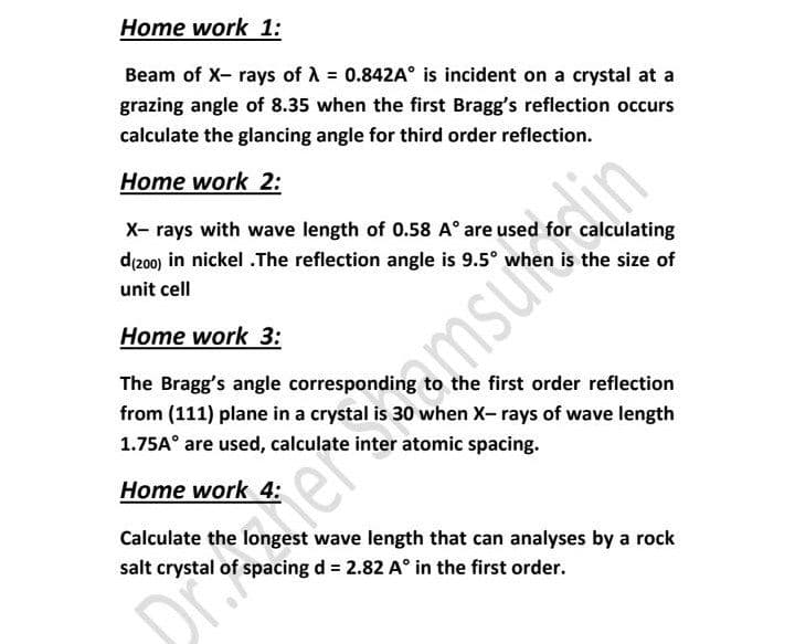 Home work 1:
Beam of X- rays of A = 0.842A° is incident on a crystal at a
grazing angle of 8.35 when the first Bragg's reflection occurs
calculate the glancing angle for third order reflection.
ImsuenM
amsum
Home work 2:
X- rays with wave length of 0.58 A° are used for calculating
d(200) in nickel .The reflection angle is 9.5° when is the size of
unit cell
Home work 3:
The Bragg's angle corresponding to the first order reflection
from (111) plane in a crystal is 30 when X- rays of wave length
1.75A° are used, calculate inter atomic spacing.
Home work 4:
Calculate the
wave length that can analyses by a rock
salt crystal of spacing d = 2.82 A° in the first order.
DialerS
