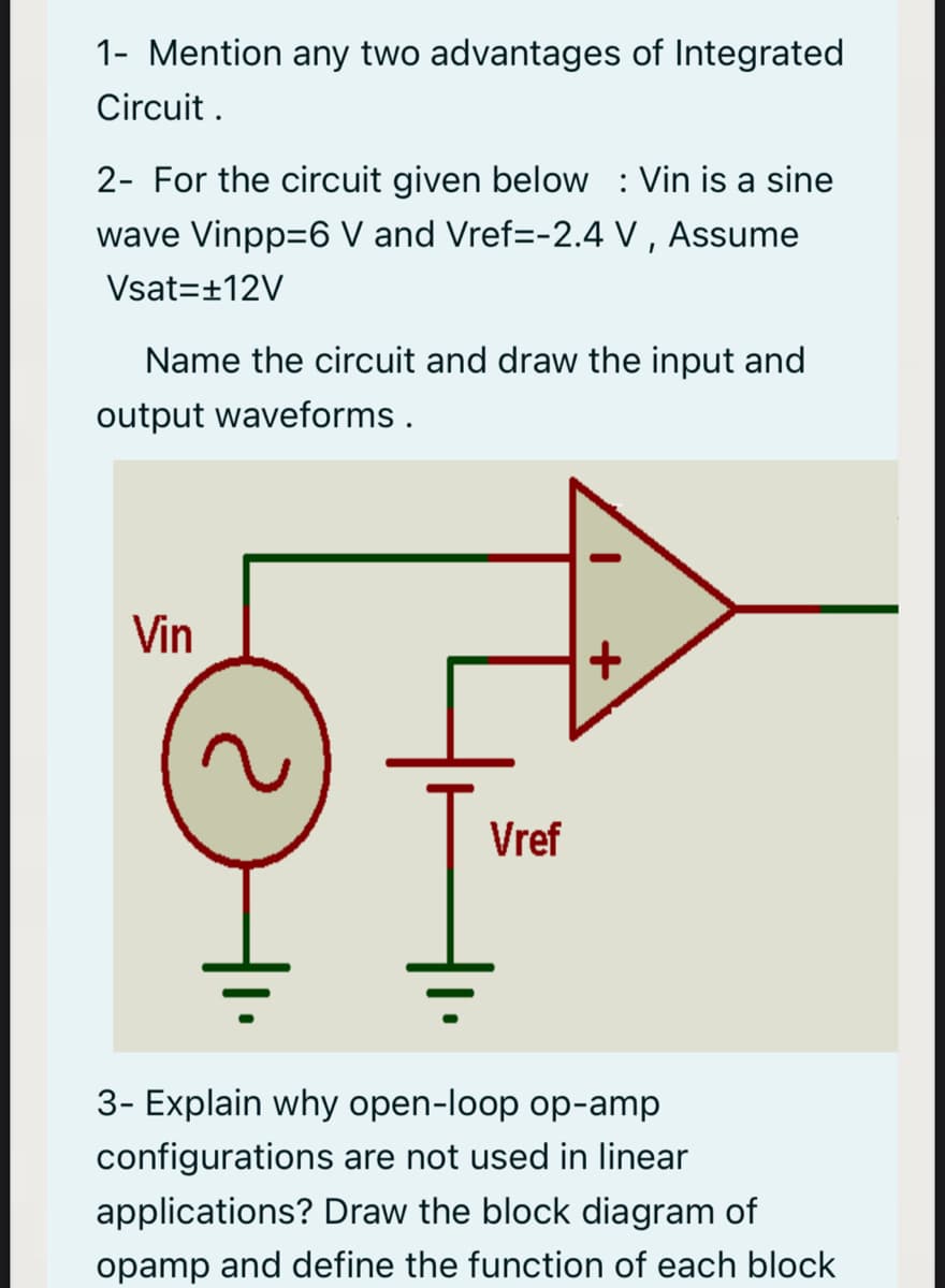 1- Mention any two advantages of Integrated
Circuit .
2- For the circuit given below : Vin is a sine
wave Vinpp=6 V and Vref=-2.4 V , Assume
Vsat=±12V
Name the circuit and draw the input and
output waveforms .
Vin
Vref
3- Explain why open-loop op-amp
configurations are not used in linear
applications? Draw the block diagram of
opamp and define the function of each block
