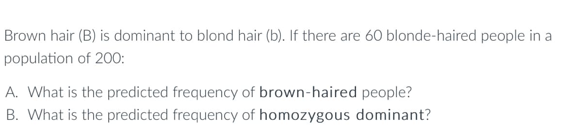 Brown hair (B) is dominant to blond hair (b). If there are 60 blonde-haired people in a
population of 200:
A. What is the predicted frequency of brown-haired people?
B. What is the predicted frequency of homozygous dominant?