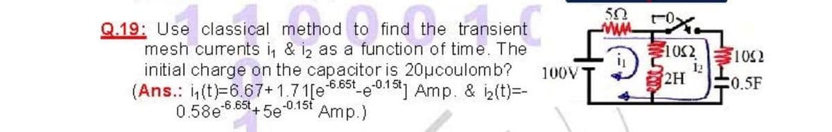 50
t-0,
Q.19: Use classical method to find the transient
mesh currents i, & i, as a function of time. The
参1052
1052
initial charge on the capacitor is 20µcoulomb?
-6.65t
(Ans.: (t)=6.67+1.71[e555t e.1] Amp. & iz(t)=-
-0.15t
Amp.)
12
100V
2H
0.5F
0.58e 6.65t,
+5e
